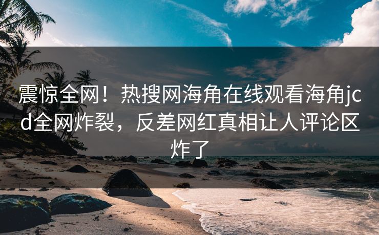 震惊全网！热搜网海角在线观看海角jcd全网炸裂，反差网红真相让人评论区炸了