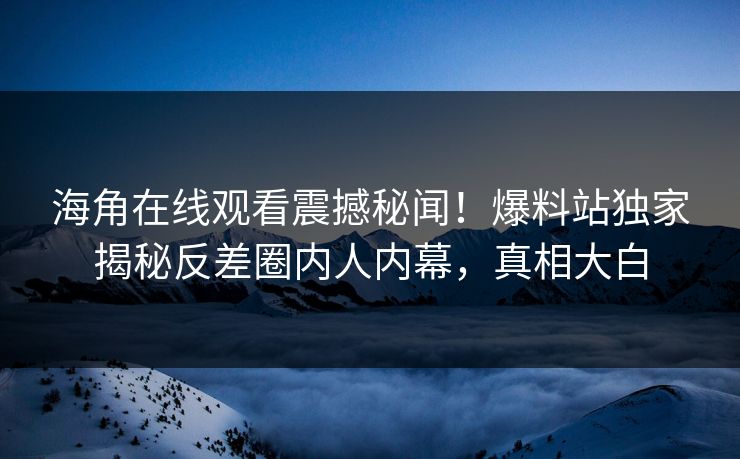 海角在线观看震撼秘闻！爆料站独家揭秘反差圈内人内幕，真相大白
