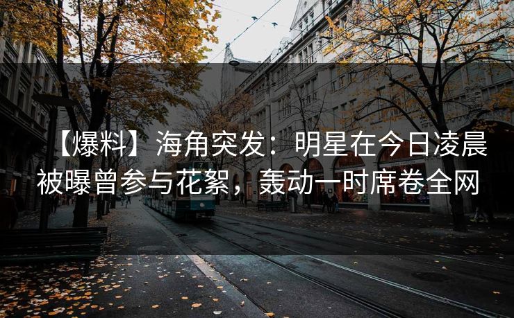 【爆料】海角突发：明星在今日凌晨被曝曾参与花絮，轰动一时席卷全网