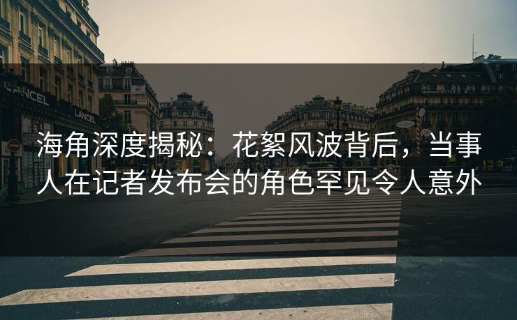 海角深度揭秘：花絮风波背后，当事人在记者发布会的角色罕见令人意外