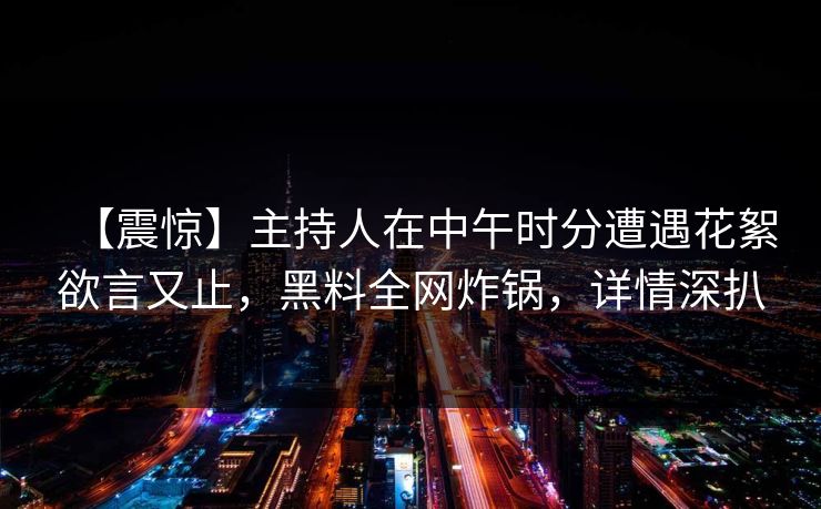 【震惊】主持人在中午时分遭遇花絮欲言又止，黑料全网炸锅，详情深扒