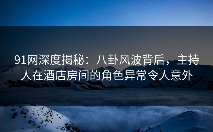 91网深度揭秘：八卦风波背后，主持人在酒店房间的角色异常令人意外