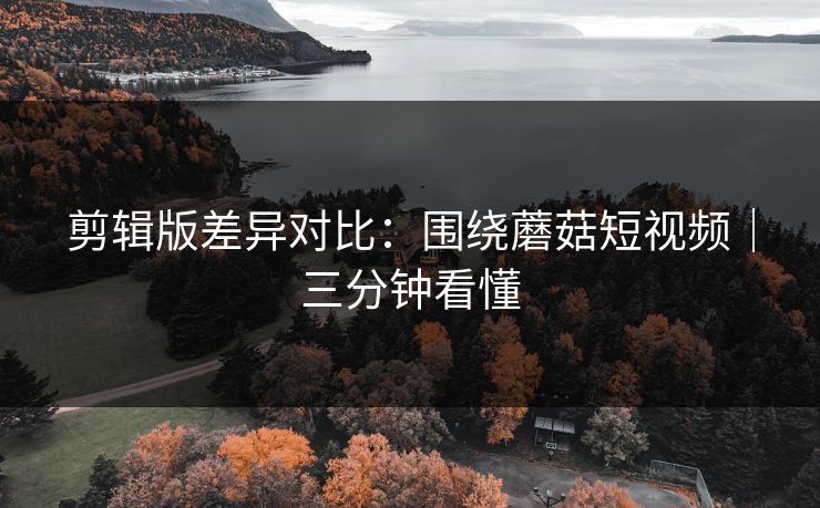 剪辑版差异对比:围绕蘑菇短视频|三分钟看懂 剪辑版差异对比:围绕蘑菇短视频|三分钟看懂