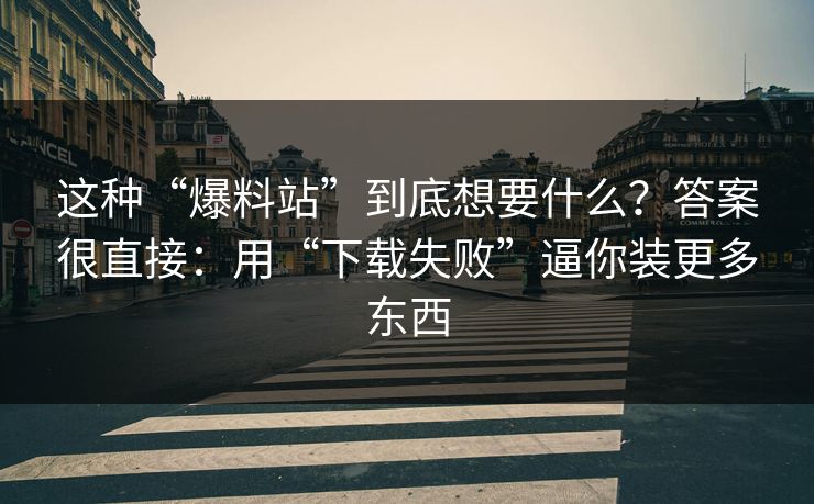 这种“爆料站”到底想要什么？答案很直接：用“下载失败”逼你装更多东西