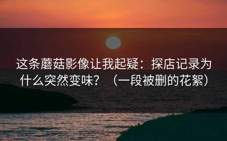 这条蘑菇影像让我起疑：探店记录为什么突然变味？（一段被删的花絮）