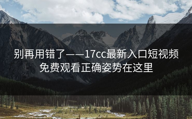 别再用错了——17cc最新入口短视频免费观看正确姿势在这里