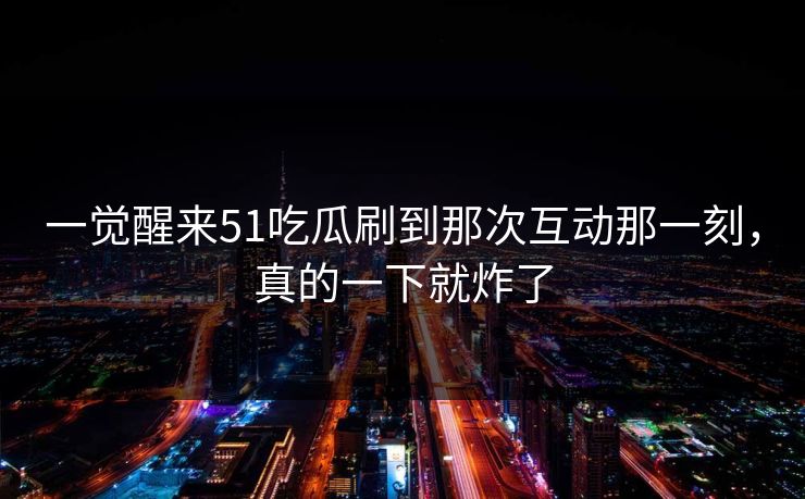 一觉醒来51吃瓜刷到那次互动那一刻，真的一下就炸了