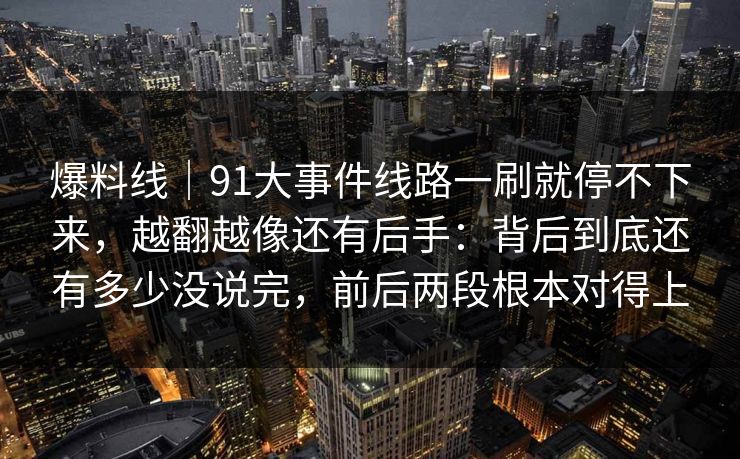 爆料线|91大事件线路一刷就停不下来,越翻越像还有后手:背后到底还有多少没说完,前后两段根本对得上 爆料线|91大事件线路一刷就停不下来,越翻越像还有后手:背后到底还有多少没说完,前后两段根本对得上